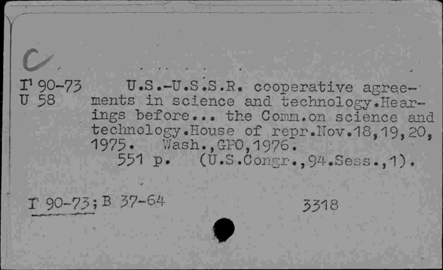 ﻿o.................
r 90-75 U.S .-U.S .S .R. cooperative agree-
U 58 ments in science and technology.Hearings before... the Com. on science and technology.House of repr.ITov.18,19, 20, 1975* Wash.,GPO,1976.
551 P« (U.S.Congr.,94.Sess.,1).
T 90-75; B 57-64	5518